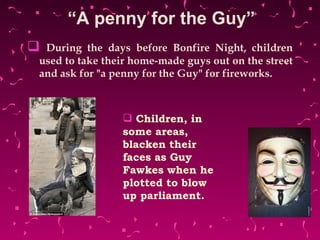 “ A penny for the Guy” During the days before Bonfire Night, children used to take their home-made guys out on the street and ask for "a penny for the Guy" for fireworks.  Children, in some areas, blacken their faces as Guy Fawkes when he plotted to blow up parliament. 