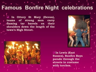 Famous  Bonfire Night  celebrations  In Ottery St Mary (Devon), teams of strong men carry flaming tar barrels on their shoulders down the length of the town’s High Street. In Lewis (East Sussex), Bonfire Boys parade through the streets in costume with torches. 