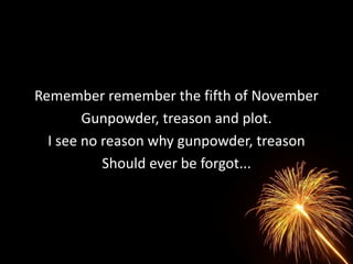 Remember remember the fifth of November
        Gunpowder, treason and plot.
  I see no reason why gunpowder, treason
           Should ever be forgot...
 