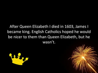 After Queen Elizabeth I died in 1603, James I
became king. English Catholics hoped he would
be nicer to them than Queen Elizabeth, but he
                   wasn’t.
 
