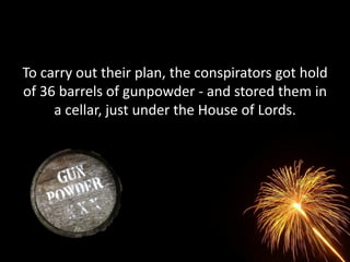 To carry out their plan, the conspirators got hold
of 36 barrels of gunpowder - and stored them in
     a cellar, just under the House of Lords.
 