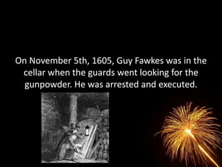 On November 5th, 1605, Guy Fawkes was in the
 cellar when the guards went looking for the
  gunpowder. He was arrested and executed.
 