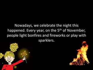 Nowadays, we celebrate the night this
happened. Every year, on the 5th of November,
people light bonfires and fireworks or play with
                   sparklers.
 