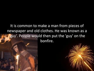 It is common to make a man from pieces of
newspaper and old clothes. He was known as a
 'guy'. People would then put the 'guy' on the
                   bonfire.
 