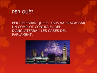 PER QUÈ?

PER CELEBRAR QUE EL 1605 VA FRACASSAR
UN COMPLOT CONTRA EL REI
D’ANGLATERRA I LES CASES DEL
PARLAMENT.
 