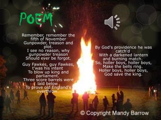 POEM
Remember, remember the
fifth of November
Gunpowder, treason and
plot.
I see no reason, why
gunpowder treason
Should ever be forgot.
Guy Fawkes, guy Fawkes,
t'was his intent
To blow up king and
parliament.
Three score barrels were
laid below
To prove old England's
overthrow.

By God's providence he was
catch'd
With a darkened lantern
and burning match.
So, holler boys, holler boys,
Make the bells ring.
Holler boys, holler boys,
God save the king.

 