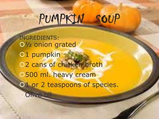 PUMPKIN SOUP
INGREDIENTS:

½ onion grated
1 pumpkin
2 cans of chicken broth

500 ml. heavy cream
1 or 2 teaspoons of species.
Olive oil

 