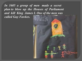 In 1605 a group of men made a secret
plan to blow up the Houses of Parliament
and kill King James I. One of the men was
called Guy Fawkes.
 