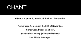 CHANT
This is a popular rhyme about the fifth of November.
Remember, Remember the fifth of November,
Gunpowder, treason and plot.
I see no reason why gunpowder treason
Should ever be forgot…
 