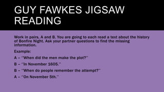 GUY FAWKES JIGSAW
READING
Work in pairs, A and B. You are going to each read a text about the history
of Bonfire Night. Ask your partner questions to find the missing
information.
Example:
A – ‘’When did the men make the plot?’’
B – ‘’In November 1605.’’
B – ‘’When do people remember the attempt?’’
A – ‘’On November 5th.’’
 