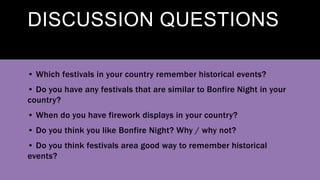 DISCUSSION QUESTIONS
• Which festivals in your country remember historical events?
• Do you have any festivals that are similar to Bonfire Night in your
country?
• When do you have firework displays in your country?
• Do you think you like Bonfire Night? Why / why not?
• Do you think festivals area good way to remember historical
events?
 