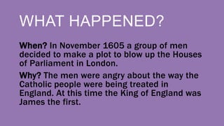 WHAT HAPPENED?
When? In November 1605 a group of men
decided to make a plot to blow up the Houses
of Parliament in London.
Why? The men were angry about the way the
Catholic people were being treated in
England. At this time the King of England was
James the first.
 