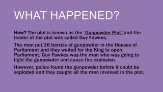 WHAT HAPPENED?
How? The plot is known as the ‘Gunpowder Plot’ and the
leader of the plot was called Guy Fawkes.
The men put 36 barrels of gunpowder in the Houses of
Parliament and they waited for the King to open
Parliament. Guy Fawkes was the man who was going to
light the gunpowder and cause the explosion.
However, police found the gunpowder before it could be
exploded and they caught all the men involved in the plot.
 