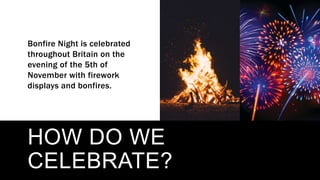 HOW DO WE
CELEBRATE?
Bonfire Night is celebrated
throughout Britain on the
evening of the 5th of
November with firework
displays and bonfires.
 