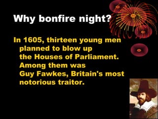 Why bonfire night?
In 1605, thirteen young men
planned to blow up
the Houses of Parliament.
Among them was
Guy Fawkes, Britain's most
notorious traitor.
 