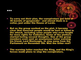 …
• To carry out their plan, the conspirators got hold of
36 barrels of gunpowder - and stored them in a
cellar, just under the House of Lords.
• But as the group worked on the plot, it became
clear that innocent people would be hurt or killed in
the attack, including some people who even fought
for more rights for Catholics. Some of the plotters
started having second thoughts. One of the group
members even sent an anonymous letter warning
his friend, Lord Monteagle, to stay away from the
Parliament on November 5th. Was the letter real?
• The warning letter reached the King, and the King's
forces made plans to stop the conspirators.
 