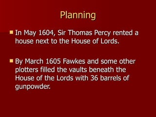 Planning In May 1604, Sir Thomas Percy rented a house next to the House of Lords. By March 1605 Fawkes and some other plotters filled the vaults beneath the House of the Lords with 36 barrels of gunpowder. 