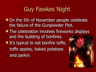 Guy Fawkes Night   On the 5th of November people celebrate the failure of the Gunpowder Plot. The celebration involves fireworks displays and the building of bonfires. It’s typical to eat bonfire toffe, toffe apples, baked potatoes  and parkin.  