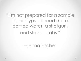 “I’m not prepared for a zombie
   apocalypse. I need more
   bottled water, a shotgun,
      and stronger abs.”

       –Jenna Fischer
 