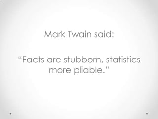 Mark Twain said:

“Facts are stubborn, statistics
       more pliable.”
 