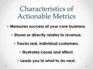 Characteristics of
     Actionable Metrics
• Measures success at your core business.

  • Shows or directly relates to revenue.

   • Tracks real, individual customers.

      • Illustrates cause and effect.

     • Leads you to what to do next.
 