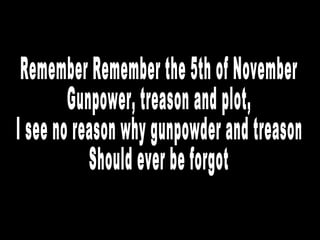 Remember Remember the 5th of November Gunpower, treason and plot, I see no reason why gunpowder and treason Should ever be forgot 