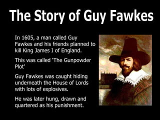 The Story of Guy Fawkes In 1605, a man called Guy Fawkes and his friends planned to kill King James I of England. This was called ‘The Gunpowder Plot’ Guy Fawkes was caught hiding underneath the House of Lords with lots of explosives.  He was later hung, drawn and quartered as his punishment. 