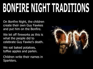 BONFIRE NIGHT TRADITIONS On Bonfire Night, the children create their own Guy Fawkes and put him on the Bonfire.  We let off fireworks as this is what the people did to celebrate Guy Fawke’s death. We eat baked potatoes, toffee apples and parkin. Children write their names in Sparklers. 