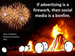 If advertising is a firework, then social media is a bonfire. John V Willshire Head of Innovation PHD 