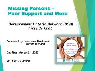 Missing Persons –
Peer Support and More
Bereavement Ontario Network (BON)
Fireside Chat
Presented by: Maureen Trask and
Brenda Richard
On: Tues. March 21, 2023
At: 1:00 - 2:00 PM
1
 