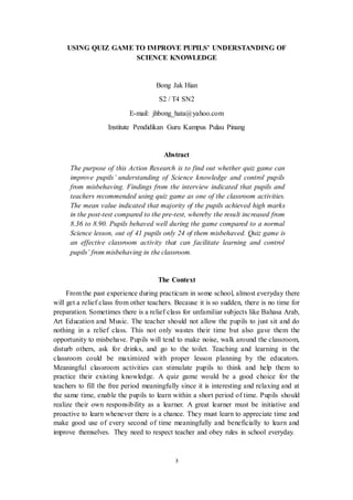USING QUIZ GAME TO IMPROVE PUPILS’ UNDERSTANDING OF 
SCIENCE KNOWLEDGE 
Bong Jak Hian 
S2 / T4 SN2 
E-mail: jhbong_hata@yahoo.com 
Institute Pendidikan Guru Kampus Pulau Pinang 
Abstract 
The purpose of this Action Research is to find out whether quiz game can 
improve pupils’ understanding of Science knowledge and control pupils 
from misbehaving. Findings from the interview indicated that pupils and 
teachers recommended using quiz game as one of the classroom activities. 
The mean value indicated that majority of the pupils achieved high marks 
in the post-test compared to the pre-test, whereby the result increased from 
8.36 to 8.90. Pupils behaved well during the game compared to a normal 
Science lesson, out of 41 pupils only 24 of them misbehaved. Quiz game is 
an effective classroom activity that can facilitate learning and control 
pupils’ from misbehaving in the classroom. 
The Context 
From the past experience during practicum in some school, almost everyday there 
will get a relief class from other teachers. Because it is so sudden, there is no time for 
preparation. Sometimes there is a relief class for unfamiliar subjects like Bahasa Arab, 
Art Education and Music. The teacher should not allow the pupils to just sit and do 
nothing in a relief class. This not only wastes their time but also gave them the 
opportunity to misbehave. Pupils will tend to make noise, walk around the classroom, 
disturb others, ask for drinks, and go to the toilet. Teaching and learning in the 
classroom could be maximized with proper lesson planning by the educators. 
Meaningful classroom activities can stimulate pupils to think and help them to 
practice their existing knowledge. A quiz game would be a good choice for the 
teachers to fill the free period meaningfully since it is interesting and relaxing and at 
the same time, enable the pupils to learn within a short period of time. Pupils should 
realize their own responsibility as a learner. A great learner must be initiative and 
proactive to learn whenever there is a chance. They must learn to appreciate time and 
make good use of every second of time meaningfully and beneficially to learn and 
improve themselves. They need to respect teacher and obey rules in school everyday. 
3 
 