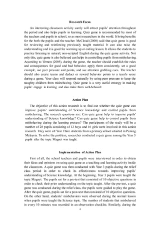 Research Focus 
An interesting classroom activity surely will attract pupils’ attention throughout 
the period and also helps pupils in learning. Quiz game is recommended by most of 
the teachers and pupils in school, so as most researchers in the world. It bring benefits 
for the both the pupils and the teacher. McCloud (2008) said that quiz game is good 
for reviewing and reinforcing previously taught material. It can also raise the 
understanding and it is good for warming up or ending lesson. It allows the students to 
practice listening to natural, non-scripted English during the quiz game activity. Not 
only this, quiz game is also believed can helps in controlling pupils from misbehaving. 
According to Vernon (2005), during the game, the teacher should establish the rules 
and consequences for good and bad behavior, apply them consistently, set a good 
example, use peer pressure and points, and use attention grabbing cues. The teacher 
should also create teams and deduct or reward behavior points to a team's score 
during a game. Your class will respond naturally by using peer pressure to keep the 
naughty children from misbehaving. Quiz game is a very useful strategy in making 
pupils’ engage in learning and also make them well-behaved. 
Action Plan 
The objective of this action research is to find out whether the quiz game can 
improve pupils’ understanding of Science knowledge and control pupils from 
misbehaving. The research questions are: Can quiz game help to improve pupils’ 
understanding of Science knowledge? Can quiz game help to control pupils from 
misbehaving during the learning process? The participants of the study will be a 
number of 28 pupils consisting of 12 boys and 16 girls were involved in this action 
research. They were all Year Three students from a primary school situated in Penang, 
Malaysia. To solve the problem, researcher conducted a quiz game among the Year 3 
pupils after the topic Magnet was taught. 
Implementation of Action Plan 
First of all, the school teachers and pupils were interviewed in order to obtain 
their ideas and opinions on using quiz game as a teaching and learning activity inside 
the classroom. A quiz game was then conducted with Year 3 pupils during the relief 
class period in order to check its effectiveness towards improving pupils’ 
understanding of Science knowledge. At the beginning, Year 3 pupils were taught the 
topic Magnet. The pupils sat for a pre-test that consisted of 10 objective questions in 
order to check their prior understanding on the topic taught. After the pre-test, a quiz 
game was conducted during the relief class, the pupils were guided to play the game. 
After the quiz game, pupils sat for a post-test that consisted of 10 objective questions. 
On the other hand, students’ misbehaviors were observed during the normal lesson 
when pupils were taught the Science topic. The number of students that misbehaved 
in every 10 minutes was recorded in an observation checklist. Similarly, during the 
4 
 