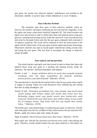 quiz game, the teacher also observed students’ misbehaviors and recorded in the 
observation checklist to see how many of them misbehaved in every 10 minutes. 
Data Collection Methods 
The researcher used three types of data collection methods, which are 
interview the teachers and pupils conducting pre-test and post-test (Appendix A) for 
the pupils and using a observation checklist (Appendix B). The school teachers and 
pupils were interviewed in order to obtain their ideas and opinions about using quiz 
game as a teaching and learning activity inside the classroom. A pre-test and post-test 
were done by the pupils before and after the quiz game conducted, both consisted of 
10 objective questions. The result will be analyzed to show the achievement of the 
pupils and the effectiveness of the quiz game towards improving Science knowledge. 
Observation checklist also used to record pupils’ misbehaviors during normal class 
and during the quiz game. This was done to investigate the change in behaviors 
among the pupils. 
Data Analysis and Interpretation 
The school teachers and pupils were interviewed in order to obtain their ideas and 
opinions about using quiz game as a teaching and learning activity inside the 
classroom. The interview had been transcripted and analyzed. 
Teacher A said: “… dengan melakukan aktiviti ini murid akan mengelak daripada 
membuang masa dan dapat mengelakkan diri daripada melakukan 
perkara-perkara yang tidak berfaedah.” (Interview, 4/8/10). 
The statement above showed that the teacher believe that the q uiz game allows pupils 
to engage in learning. Pupils can avoid themselves from misbehaving and wasting 
their time by doing meaningless job. 
Teacher B said: “Keburukan pertandingan kuiz, yang pertama, bagi murid lemah 
mereka kadang tidak berbuat dengan baik mereka akan berasa kecil hati. 
Berbanding dengan murid yang pandai mereka akan berebut-rebut untuk 
menjawab. Murid-murid yang lemah hanya akan melihat sahaja, berasa rendah 
diri di kalangan mereka. Yang kedua ialah dari segi disiplin akan berlaku 
bising…” (Interview, 4/8/10). 
The teacher gave some disadvantages of conducting quiz game in classroom. Teacher 
said weak pupils may feel low confident if they cannot answer the quiz question well. 
Besides, pupils also tend to make noise during the game. 
Pupils B respond: “Murid bermain dalam kelas. Buat bising.” (Interview, 4/8/10). 
Most pupils also said that the classroom can become noisy easily when playing the 
game. Therefore, teacher should conduct the quiz game properly so that pupils can 
5 
 