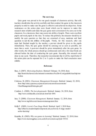 The next step 
Quiz game was proved to be one good example of classroom activity. But still, 
teachers should plan the activity carefully and then conduct the game in the classroom 
properly in order to make sure the game is effective and achieved its objectives. Some 
weaknesses on the action plan were found which can be improve to make this 
research more reliable and make the quiz game more convenient to be carry out in the 
classroom. In a classroom, there may assist mix ability of pupils. There were excellent 
pupils and weak pupils in the class. To reduce this problem, the educator should try to 
modify the quiz question so that they are consisted of easy, moderate and hard 
questions to suit the mix abilities of the pupils. Firstly, for this research, after one 
topic had finished taught by the teacher, a pre-test should be given to the pupils 
immediately. Then, the quiz game should be carrying out as soon as possible, not 
more than a week. A post-test should be given immediately after the quiz game. In 
other words, the whole process should go continuously and only a few days break are 
allowed before the date of conducting the quiz game. Secondly, this research only 
done in one cycle. Therefore, the researcher recommends that it will be much better if 
the action plan can be repeated for 2 to 3 cycles to make the final conclusion more 
reliable. 
Reference 
Bass, J. (2007). Motivating Students. Retrived February 10, 2010, from 
http://honolulu.hawaii.edu/intranet/committees/FacDevCom/guidebk/teachtip/mo 
tiv.htm 
Coloroso, B. (2001). Classroom Management Strategies. Retrived January 22, 2010, 
from http://educ.queensu.ca/practicum/concurrent/assessments/ 
ClassManagementStrategies.pdf 
Condren, L. (2008). The lost playgrounds. Retrived January 24, 2010, from 
http://www.irishhealth.com/article.html?id=3091 
Ince, T. (2000). Classroom Management. Retrived January 12, 2010, from 
http://www.ingilish.com/classroommanagement.htm 
Kelly,T. (2009). Lewin’s Four-Stage Model. Retrived April 3, 2010 from 
http://effective.leadershipdevelopment.edu.au/lewins-4-stage-model/ 
active-learning/ 
Kopelke, K. (2003). Why use games in learning? Retrived January 22, 2010, from 
https://www.learningplace.com.au/deliver/content.asp?pid=39316 
8 
 