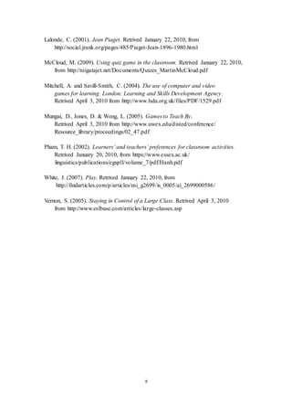 Lalonde, C. (2001). Jean Piaget. Retrived January 22, 2010, from 
http://social.jrank.org/pages/485/Piaget-Jean-1896-1980.html 
McCloud, M. (2009). Using quiz game in the classroom. Retrived January 22, 2010, 
from http://niigatajet.net/Documents/Quizes_MartinMcCloud.pdf 
Mitchell, A. and Savill-Smith, C. (2004). The use of computer and video 
games for learning. London: Learning and Skills Development Agency. 
Retrived April 3, 2010 from http://www.lsda.org.uk/files/PDF/1529.pdf 
Mungai, D., Jones, D. & Wong, L. (2005). Games to Teach By. 
Retrived April 3, 2010 from http://www.uwex.edu/disted/conference/ 
Resource_library/proceedings/02_47.pdf 
Pham, T. H. (2002). Learners’ and teachers’ preferences for classroom activities. 
Retrived January 20, 2010, from https://www.essex.ac.uk/ 
linguistics/publications/egspll/volume_7/pdf/Hanh.pdf 
White, J. (2007). Play. Retrived January 22, 2010, from 
http://findarticles.com/p/articles/mi_g2699/is_0005/ai_2699000586/ 
Vernon, S. (2005). Staying in Control of a Large Class. Retrived April 3, 2010 
from http://www.eslbase.com/articles/large-classes.asp 
9 
