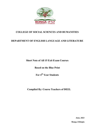 COLLEGE OF SOCIAL SCIENCES AND HUMANITIES
DEPARTMENT OF ENGLISH LANGUAGE AND LITERATURE
Short Note of All 15 Exit Exam Courses
Based on the Blue Print
For 4th
Year Students
Compiled By: Course Teachers of DEEL
June, 2023
Bonga, Ethiopia
 