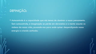 DEFINIÇÃO:
• Autocontrole é a capacidade que nós temos de dominar o nosso pensamento.
Sem autocontrole, a imaginação se perde em devaneios e a mente assume as
rédeas da nossa vida, puxando-nos para onde quiser desperdiçando nossa
energia e criando confusão.
 