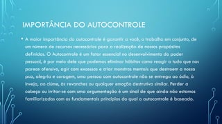 IMPORTÂNCIA DO AUTOCONTROLE
• A maior importância do autocontrole é garantir a você, o trabalho em conjunto, de
um número de recursos necessários para a realização de nossos propósitos
definidos. O Autocontrole é um fator essencial no desenvolvimento do poder
pessoal, é por meio dele que podemos eliminar hábitos como reagir a tudo que nos
parece ofensivo, agir com excessos e criar monstros mentais que destroem a nossa
paz, alegria e coragem, uma pessoa com autocontrole não se entrega ao ódio, à
inveja, ao ciúme, às revanches ou qualquer emoção destrutiva similar. Perder a
cabeça ou irritar-se com uma argumentação é um sinal de que ainda não estamos
familiarizados com os fundamentais príncipios do qual o autocontrole é baseado.
 