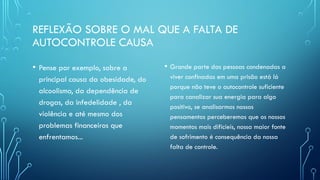 REFLEXÃO SOBRE O MAL QUE A FALTA DE
AUTOCONTROLE CAUSA
• Pense por exemplo, sobre a
principal causa da obesidade, do
alcoolismo, da dependência de
drogas, da infedelidade , da
violência e até mesmo dos
problemas financeiros que
enfrentamos...
• Grande parte das pessoas condenadas a
viver confinadas em uma prisão está lá
porque não teve o autocontrole suficiente
para canalizar sua energia para algo
positivo, se analisarmos nossos
pensamentos perceberemos que os nossos
momentos mais dificíeis, nossa maior fonte
de sofrimento é consequência da nossa
falta de controle.
 