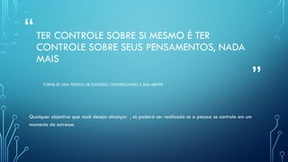 “
”
TER CONTROLE SOBRE SI MESMO É TER
CONTROLE SOBRE SEUS PENSAMENTOS, NADA
MAIS
TORNE-SE UMA PESSOA DE SUCESSO, CONTROLANDO A SUA MENTE
Qualquer objectivo que você deseja alcançar , só poderá ser realizado se a pessoa se controla em um
momento de estresse.
 