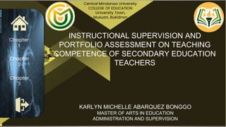 Chapter
1
Chapter
2
Chapter
3
INSTRUCTIONAL SUPERVISION AND
PORTFOLIO ASSESSMENT ON TEACHING
COMPETENCE OF SECONDARY EDUCATION
TEACHERS
Central Mindanao University
COLLEGE OF EDUCATION
University Town,
Musuan, Bukidnon
KARLYN MICHELLE ABARQUEZ BONGGO
MASTER OF ARTS IN EDUCATION
ADMINISTRATION AND SUPERVISION
 