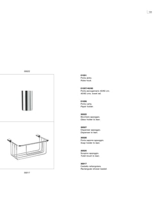103




30022

        01001
        Porta abito.
        Robe hook.



        01007/40/60
        Porta asciugamano 40/60 cm.
        40/60 cms. towel rail.



        01009
        Porta carta.
        Paper holder.



        30022
        Bicchiere appoggio.
        Glass holder to lean.



        30027
        Dispenser appoggio.
        Dispenser to lean.

        30028
        Porta sapone appoggio.
        Soap holder to lean.



        30025
        Scopino appoggio.
        Toilet brush to lean.



        30017
        Cestello rettangolare.
        Rectangular shower basket.
30017
 