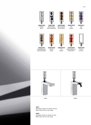 107




    48900CRAG         48900CRBI             48900CRMA       48900CROR          48900CRLI
      Argento         Bianco/Nero           Marrone/Nero        Oro               Lilla
       Silver        Mat White/Black        Brown/Black       Golden              Lillac




   48900CRVE           48900ORAM            48900OROR       48900ORRS          49900CR00
  Verde/Bordeaux          Ambra                 Oro        Rosso foglia oro      Cromo
  Green/Bordeaux          Amber               Golden         Red/Golden          Chrome




               48521                                                   48522




48521
Miscelatore lavabo con piletta clic-clac.
Basin mixer with clic-clac waste.

48522
Miscelatore bidet con piletta clic-clac.
Bidet mixer with clic-clac waste.
 