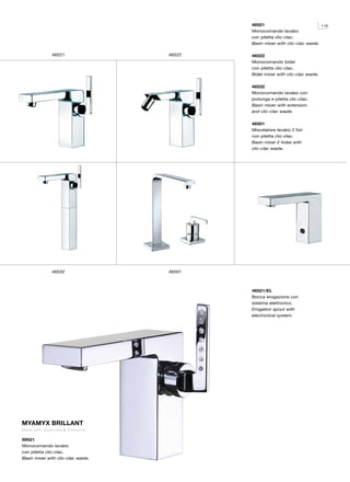 46521                             115
                                            Monocomando lavabo
                                            con piletta clic-clac.
                                            Basin mixer with clic-clac waste.

              46521                 46522   46522
                                            Monocomando bidet
                                            con piletta clic-clac.
                                            Bidet mixer with clic-clac waste.

                                            46532
                                            Monocomando lavabo con
                                            prolunga e piletta clic-clac.
                                            Basin mixer with extension
                                            and clic-clac waste.

                                            46501
                                            Miscelatore lavabo 2 fori
                                            con piletta clic-clac.
                                            Basin mixer 2 holes with
                                            clic-clac waste.




              46532                 46501



                                            46521/EL
                                            Bocca erogazione con
                                            sistema elettronico.
                                            Erogation spout with
                                            electronical system.




MYAMYX BRILLANT
Made with Swarovski ® Elements

59521
Monocomando lavabo
con piletta clic-clac.
Basin mixer with clic-clac waste.
 