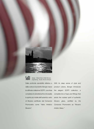 design . Massimiliano Della Monaca
          engineering . Studio Tecnico Bongio


Dalla profonda sensibilità stilistica e         With its deep sense of style and

dalla cultura di prodotto Bongio nasce          product culture, Bongio introduces

la raffinata collezione SOFFI, una linea        the   elegant      SOFFI   collection,    a

completa di rubinetteria fine che esalta        complete line of taps and fittings that

lo spirito più nobile dell’autentico vetro      extols the noblest spirit of authentic

di Murano certificato dal Consorzio             Murano     glass,    certified   by      the

Promovetro come “Vetro Artistico                Consorzio Promovetro as “Murano

Murano”.                                        Artistic Glass.”
 
