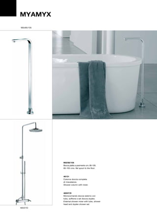 MYAMYX
993/85/105




             993/85/105
             Bocca piatta a pavimento cm. 85-105.
             85-105 cms. flat spout to the floor.



             46131
             Colonna doccia completa
             di miscelatore.
             Shower column with mixer.



             46537/D
             Monocomando doccia esterno con
             tubo, soffione e set doccia duplex.
             External shower mixer with tube, shower
             head and duplex shower set.
46537/D
 
