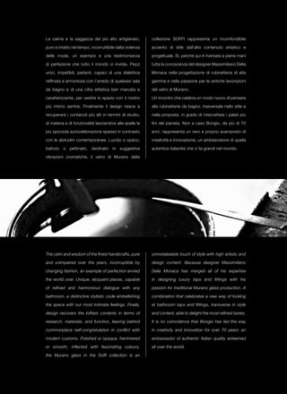 La calma e la saggezza del più alto artigianato,          collezione Soffi rappresenta un inconfondibile

puro e intatto nel tempo, incorruttibile dalla violenza   accento di stile dall’alto contenuto artistico e

delle mode, un esempio e una testimonianza                progettuale. Sì, perché qui è riversata a piene mani

di perfezione che tutto il mondo ci invidia. Pezzi        tutta la conoscenza del designer Massimiliano Della

unici, irripetibili, parlanti, capaci di una dialettica   Monaca nella progettazione di rubinetteria di alta

raffinata e armoniosa con l’arredo di qualsiasi sala      gamma e nella passione per le antiche lavorazioni

da bagno e di una cifra stilistica ben marcata e          del vetro di Murano.

caratterizzante, per vestire lo spazio con il nostro      Un incontro che celebra un modo nuovo di pensare

più intimo sentire. Finalmente il design riesce a         alla rubinetteria da bagno, trasversale nello stile e

recuperare i contenuti più alti in termini di studio,     nella proposta, in grado di intercettare i palati più

di materia e di funzionalità lasciandosi alle spalle la   fini del pianeta. Non a caso Bongio, da più di 70

più spicciola autocelebrazione spesso in contrasto        anni, rappresenta un vero e proprio avamposto di

con le abitudini contemporanee. Lucido o opaco,           creatività e innovazione, un ambasciatore di quella

battuto o pettinato, declinato in suggestive              autentica italianità che ci fa grandi nel mondo.

vibrazioni cromatiche, il vetro di Murano della




The calm and wisdom of the finest handicrafts, pure       unmistakeable touch of style with high artistic and

and unimpaired over the years, incorruptible by           design content. Because designer Massimiliano

changing fashion, an example of perfection envied         Della Monaca has merged all of his expertise

the world over. Unique, eloquent pieces, capable          in designing luxury taps and fittings with his

of refined and harmonious dialogue with any               passion for traditional Murano glass production. A

bathroom, a distinctive stylistic code embellishing       combination that celebrates a new way of looking

the space with our most intimate feelings. Finally,       at bathroom taps and fittings, transverse in style

design recovers the loftiest contents in terms of         and content, able to delight the most refined tastes.

research, materials, and function, leaving behind         It is no coincidence that Bongio has led the way

commonplace self-congratulation in conflict with          in creativity and innovation for over 70 years: an

modern customs. Polished or opaque, hammered              ambassador of authentic Italian quality esteemed

or smooth, inflected with fascinating colours,            all over the world.

the Murano glass in the Soffi collection is an
 