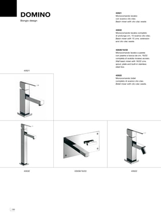 DOMINO                        43521
                                    Monocomando lavabo
                                    con scarico clic-clac.
      Bongio design                 Basin mixer with clic-clac waste.



                                    43532
                                    Monocomando lavabo completo
                                    di prolunga cm. 15 scarico clic-clac.
                                    Basin mixer with 15 cms. extension
                                    and clic-clac waste.



                                    43539/16/22
                                    Monocomando lavabo a parete
                                    con piastra e bocca da cm. 16/22
                                    completa di scatola incasso acciaio.
                                    Wall basin mixer with 16/22 cms.
                                    spout, plate and built-in stainless
                                    steel box.
        43521

                                    43522
                                    Monocomando bidet
                                    completo di scarico clic-clac.
                                    Bidet mixer with clic-clac waste.




        43532         43539/16/22                   43522




130
 
