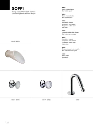 SOFFI                                               60972
                                                         Bocca incasso vasca.
                                                         Built in bath spout.
     Design Massimiliano Della Monaca
     Engineering Studio Tecnico Bongio                   60978
                                                         Bocca incasso lavabo.
                                                         Built in basin spout.

                                                         60524
                                                         Miscelatore incasso
                                                         progressivo solo metallo.
                                                         Progressive built in mixer
                                                         only brass.

                                                         60556
                                                         Deviatore incasso solo metallo.
                                                         Built in diverter only brass.

                                                         60514
                                                         Miscelatore incasso
     60972 - 60978                                       progressivo vetro+metallo.
                                                         Progressive built in mixer
                                                         brass+glass.

                                                         60525
                                                         Deviatore incasso vetro+metallo.
                                                         Built in diverter brass+glass.

                                                         60502
                                                         Bocca bidet.
                                                         Bidet spout.




     60524 - 60556                       60514 - 60525                                60502




12
 