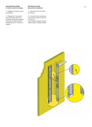 FACILEINSTALLAZIONE                  EASYINSTALLATION                     147
Un facile e veloce montaggio.        Easy and fast installation.

1 - Installare la scatola nel muro   1 - insert the box into the wall a
e piastrellare.                      put the tiles.

2 - Collegare le 2 connessioni       2 - Connect the wall connections
acqua al pannello doccia ed          to the shower panel and draw up
accostarlo alla scatola incassata.   it to the box.
Il pannello si fisserà automati-     They will attach together automa-
camente grazie ad un sistema a       tically through a magnetic system.
magneti.
 